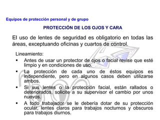 El uso de lentes de seguridad es obligatorio en todas las
áreas, exceptuando oficinas y cuartos de control.
Lineamiento:
 Antes de usar un protector de ojos o facial revise que esté
limpio y en condiciones de uso.
 La protección de cada uno de éstos equipos es
independiente, pero en algunos casos deben utilizarse
ambos.
 Si sus lentes o la protección facial, están rallados o
deteriorados, solicite a su supervisor el cambio por unos
nuevos.
 A todo trabajador se le debería dotar de su protección
ocular, lentes claros para trabajos nocturnos y obscuros
para trabajos diurnos.
PROTECCIÓN DE LOS OJOS Y CARA
Equipos de protección personal y de grupo
 