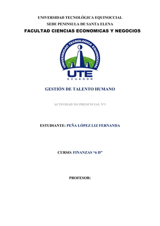 UNIVERSIDAD TECNOLÓGICA EQUINOCCIAL
SEDE PENINSULA DE SANTA ELENA
GESTIÓN DE TALENTO HUMANO
ACTIVIDAD NO PRESENCIAL N°1
ESTUDIANTE: PEÑA LÓPEZ LIZ FERNANDA
CURSO: FINANZAS “6 D”
PROFESOR:
FACULTAD CIENCIAS ECONOMICAS Y NEGOCIOS
 
