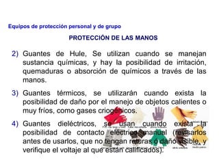 2) Guantes de Hule, Se utilizan cuando se manejan
sustancia químicas, y hay la posibilidad de irritación,
quemaduras o absorción de químicos a través de las
manos.
3) Guantes térmicos, se utilizarán cuando exista la
posibilidad de daño por el manejo de objetos calientes o
muy fríos, como gases criogénicos.
4) Guantes dieléctricos, se usan cuando exista la
posibilidad de contacto eléctrico manual (revisarlos
antes de usarlos, que no tengan roturas ó daño visible, y
verifique el voltaje al que están calificados).
PROTECCIÓN DE LAS MANOS
Equipos de protección personal y de grupo
 