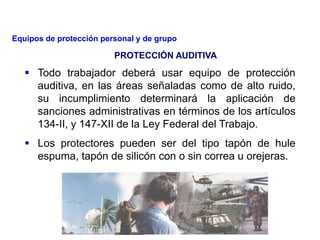  Todo trabajador deberá usar equipo de protección
auditiva, en las áreas señaladas como de alto ruido,
su incumplimiento determinará la aplicación de
sanciones administrativas en términos de los artículos
134-II, y 147-XII de la Ley Federal del Trabajo.
 Los protectores pueden ser del tipo tapón de hule
espuma, tapón de silicón con o sin correa u orejeras.
PROTECCIÓN AUDITIVA
Equipos de protección personal y de grupo
 