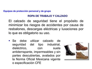 El calzado de seguridad tiene el propósito de
minimizar los riesgos de accidentes por causa de
resbalones, descargas eléctricas y luxaciones por
lo que es obligatorio su uso.
 Se debe utilizar calzado de
seguridad del tipo industrial,
dieléctrico, con suela
antiderrapante, impermeables y sin
partes descubiertas, avalados por
la Norma Oficial Mexicana vigente
o especificación CFE
ROPA DE TRABAJO Y CALZADO
Equipos de protección personal y de grupo
 