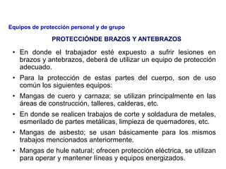 • En donde el trabajador esté expuesto a sufrir lesiones en
brazos y antebrazos, deberá de utilizar un equipo de protección
adecuado.
• Para la protección de estas partes del cuerpo, son de uso
común los siguientes equipos:
• Mangas de cuero y carnaza; se utilizan principalmente en las
áreas de construcción, talleres, calderas, etc.
• En donde se realicen trabajos de corte y soldadura de metales,
esmerilado de partes metálicas, limpieza de quemadores, etc.
• Mangas de asbesto; se usan básicamente para los mismos
trabajos mencionados anteriormente.
• Mangas de hule natural; ofrecen protección eléctrica, se utilizan
para operar y mantener líneas y equipos energizados.
PROTECCIÓNDE BRAZOS Y ANTEBRAZOS
Equipos de protección personal y de grupo
 