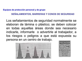 Los señalamientos de seguridad normalmente se
elaboran de lámina o plástico; se deben colocar
en todas aquellas áreas donde sea necesario
indicarle, informarle o advertirle al trabajador, a
los riesgos o peligros a que está expuesta su
persona en un centro de trabajo.
SEÑALAMIENTOS, BARRERAS Y CONOS DE SEGURIDAD
Equipos de protección personal y de grupo
 
