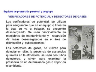 Los verificadores de potencial, se utilizan
para asegurarse que en el equipo o línea en
la cual se va a trabajar, se encuentre
desenergizado. Se usan principalmente en
maniobras de mantenimiento y reparación
de líneas desenergizadas en el área de
distribución y subestaciones.
Los detectores de gases, se utilizan para
detectar en sitio, la presencia de sustancias
químicas en la atmósfera; se usan con tubos
detectores, y sirven para examinar la
presencia de un determinado gas o vapor en
el ambiente.
VERIFICADORES DE POTENCIAL Y DETECTORES DE GASES
Equipos de protección personal y de grupo
 