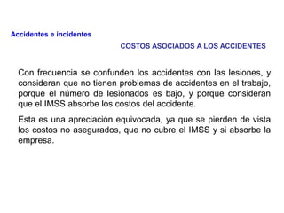 Con frecuencia se confunden los accidentes con las lesiones, y
consideran que no tienen problemas de accidentes en el trabajo,
porque el número de lesionados es bajo, y porque consideran
que el IMSS absorbe los costos del accidente.
Esta es una apreciación equivocada, ya que se pierden de vista
los costos no asegurados, que no cubre el IMSS y si absorbe la
empresa.
Accidentes e incidentes
COSTOS ASOCIADOS A LOS ACCIDENTES
 