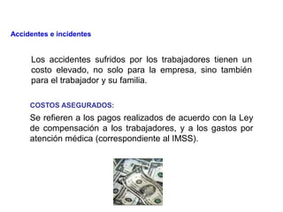 Los accidentes sufridos por los trabajadores tienen un
costo elevado, no solo para la empresa, sino también
para el trabajador y su familia.
COSTOS ASEGURADOS:
Se refieren a los pagos realizados de acuerdo con la Ley
de compensación a los trabajadores, y a los gastos por
atención médica (correspondiente al IMSS).
Accidentes e incidentes
 