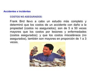 Frank Bird llevo a cabo un estudio más completo y
determinó que los costos de un accidente con daño a la
propiedad (costos no asegurados); son de 5 a 50 veces
mayores que los costos por lesiones y enfermedades
(costos asegurados); y que los costos misceláneos (no
asegurados), también son mayores en proporción de 1 a 3
veces.
Accidentes e incidentes
COSTOS NO ASEGURADOS:
 