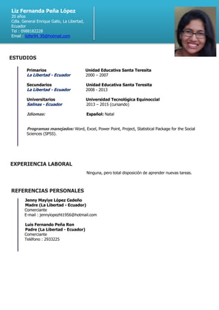 Primarios Unidad Educativa Santa Teresita
La Libertad - Ecuador 2000 – 2007
Secundarios Unidad Educativa Santa Teresita
La Libertad - Ecuador 2008 - 2013
Universitarios Universidad Tecnológica Equinoccial
Salinas - Ecuador 2013 – 2015 (cursando)
Idiomas: Español: Natal
Programas manejados: Word, Excel, Power Point, Project, Statistical Package for the Social
Sciences (SPSS).
Ninguna, pero total disposición de aprender nuevas tareas.
Jenny Mayiye López Cedeño
Madre (La Libertad - Ecuador)
Comerciante
E-mail : jennylopezht1956@hotmail.com
Luis Fernando Peña Ron
Padre (La Libertad - Ecuador)
Comerciante
Teléfono : 2933225
Liz Fernanda Peña López
20 años
Cdla. General Enrique Gallo, La Libertad,
Ecuador
Tel : 0988182228
Email : lizfer94_95@hotmail.com
EXPERIENCIA LABORAL
ESTUDIOS
REFERENCIAS PERSONALES
 