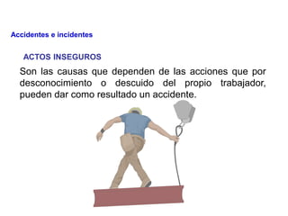 ACTOS INSEGUROS
Son las causas que dependen de las acciones que por
desconocimiento o descuido del propio trabajador,
pueden dar como resultado un accidente.
Accidentes e incidentes
 