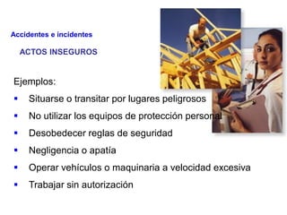 ACTOS INSEGUROS
Ejemplos:
 Situarse o transitar por lugares peligrosos
 No utilizar los equipos de protección personal
 Desobedecer reglas de seguridad
 Negligencia o apatía
 Operar vehículos o maquinaria a velocidad excesiva
 Trabajar sin autorización
Accidentes e incidentes
 