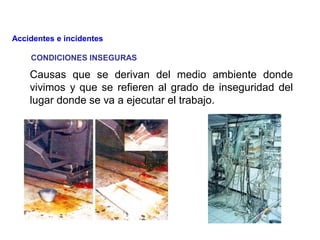 CONDICIONES INSEGURAS
Causas que se derivan del medio ambiente donde
vivimos y que se refieren al grado de inseguridad del
lugar donde se va a ejecutar el trabajo.
Accidentes e incidentes
 