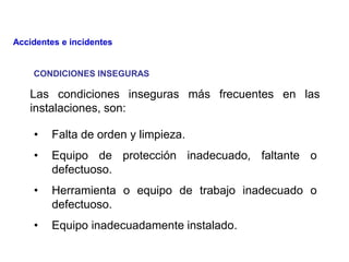 • Falta de orden y limpieza.
• Equipo de protección inadecuado, faltante o
defectuoso.
• Herramienta o equipo de trabajo inadecuado o
defectuoso.
• Equipo inadecuadamente instalado.
Las condiciones inseguras más frecuentes en las
instalaciones, son:
CONDICIONES INSEGURAS
Accidentes e incidentes
 