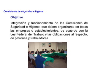 Objetivo
Integración y funcionamiento de las Comisiones de
Seguridad e Higiene, que deben organizarse en todas
las empresas o establecimientos, de acuerdo con la
Ley Federal del Trabajo y las obligaciones al respecto,
de patrones y trabajadores.
Comisiones de seguridad e higiene
 