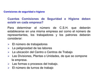 Cuantas Comisiones de Seguridad e Higiene deben
existir en cada empresa?
Para determinar el número de C.S.H. que deberán
establecerse en una misma empresa así como el número de
representantes, los trabajadores y los patrones deberán
considerar:
 El número de trabajadores
 La peligrosidad de las labores
 La ubicación del Centro o Centros de Trabajo
 Las Divisiones, Plantas o Unidades, de que se compone
la empresa.
 Las formas o procesos del trabajo.
 El número de turnos de trabajo
Comisiones de seguridad e higiene
 