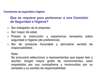  Ser trabajador de la empresa.
 Ser mayor de edad.
 Poseer la instrucción y experiencia necesaria sobre
seguridad e higiene (de preferencia).
 Ser de conducta honorable y demostrar sentido de
responsabilidad.
Nota:
Se procurará seleccionar a representantes que sepan leer y
escribir, tengan mayor grado de conocimientos, sean
respetados por sus compañeros y reconocidos por su
seriedad y su sentido de responsabilidad.
Que se requiere para pertenecer a una Comisión
de Seguridad e Higiene?
Comisiones de seguridad e higiene
 
