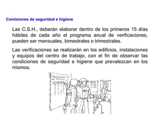 Las C.S.H., deberán elaborar dentro de los primeros 15 días
hábiles de cada año el programa anual de verificaciones,
pueden ser mensuales, bimestrales o trimestrales.
Las verificaciones se realizarán en los edificios, instalaciones
y equipos del centro de trabajo, con el fin de observar las
condiciones de seguridad e higiene que prevalezcan en los
mismos.
Comisiones de seguridad e higiene
 