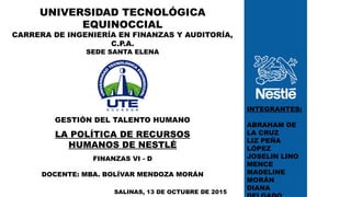 SALINAS, 13 DE OCTUBRE DE 2015
INTEGRANTES:
ABRAHAM DE
LA CRUZ
LIZ PEÑA
LÓPEZ
JOSELIN LINO
MENCE
MADELINE
MORÁN
DIANA
UNIVERSIDAD TECNOLÓGICA
EQUINOCCIAL
CARRERA DE INGENIERÍA EN FINANZAS Y AUDITORÍA,
C.P.A.
SEDE SANTA ELENA
GESTIÓN DEL TALENTO HUMANO
LA POLÍTICA DE RECURSOS
HUMANOS DE NESTLÉ
FINANZAS VI - D
DOCENTE: MBA. BOLÍVAR MENDOZA MORÁN
 