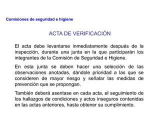 ACTA DE VERIFICACIÓN
El acta debe levantarse inmediatamente después de la
inspección, durante una junta en la que participarán los
integrantes de la Comisión de Seguridad e Higiene.
En esta junta se deben hacer una selección de las
observaciones anotadas, dándole prioridad a las que se
consideren de mayor riesgo y señalar las medidas de
prevención que se propongan.
También deberá asentase en cada acta, el seguimiento de
los hallazgos de condiciones y actos inseguros contenidas
en las actas anteriores, hasta obtener su cumplimiento.
Comisiones de seguridad e higiene
 