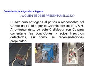 ¿A QUIEN SE DEBE PRESENTAR EL ACTA?
El acta será entregada al patrón o responsable del
Centro de Trabajo, por el Coordinador de la C.S.H.
Al entregar ésta, se deberá dialogar con él, para
comentarle las condiciones y actos inseguros
detectados, así como las recomendaciones
propuestas.
Comisiones de seguridad e higiene
 
