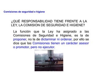 ¿QUÉ RESPONSABILIDAD TIENE FRENTE A LA
LEY, LA COMISION DE SEGURIDAD E HIGIENE?
La función que la Ley ha asignado a las
Comisiones de Seguridad e Higiene, es la de
proponer, no la de dictaminar ni ordenar, por ello se
dice que las Comisiones tienen un carácter asesor
o promotor, pero no ejecutor.
Comisiones de seguridad e higiene
 