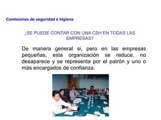 ¿SE PUEDE CONTAR CON UNA CSH EN TODAS LAS
EMPRESAS?
De manera general si, pero en las empresas
pequeñas, esta organización se reduce, no
desaparece y se representa por el patrón y uno o
más encargados de confianza.
Comisiones de seguridad e higiene
 
