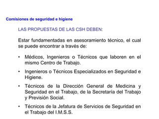 LAS PROPUESTAS DE LAS CSH DEBEN:
• Médicos, Ingenieros o Técnicos que laboren en el
mismo Centro de Trabajo.
• Ingenieros o Técnicos Especializados en Seguridad e
Higiene.
• Técnicos de la Dirección General de Medicina y
Seguridad en el Trabajo, de la Secretaría del Trabajo
y Previsión Social.
• Técnicos de la Jefatura de Servicios de Seguridad en
el Trabajo del I.M.S.S.
Estar fundamentadas en asesoramiento técnico, el cual
se puede encontrar a través de:
Comisiones de seguridad e higiene
 