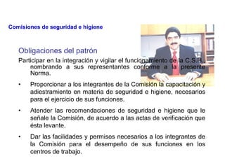 Obligaciones del patrón
Participar en la integración y vigilar el funcionamiento de la C.S.H.,
nombrando a sus representantes conforme a la presente
Norma.
• Proporcionar a los integrantes de la Comisión la capacitación y
adiestramiento en materia de seguridad e higiene, necesarios
para el ejercicio de sus funciones.
• Atender las recomendaciones de seguridad e higiene que le
señale la Comisión, de acuerdo a las actas de verificación que
ésta levante.
• Dar las facilidades y permisos necesarios a los integrantes de
la Comisión para el desempeño de sus funciones en los
centros de trabajo.
Comisiones de seguridad e higiene
 