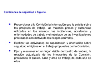  Proporcionar a la Comisión la información que le solicite sobre
los procesos de trabajo, las materias primas y sustancias
utilizadas en los mismos, las incidencias, accidentes y
enfermedades de trabajo y el resultado de las investigaciones
practicadas con motivo de los riesgos ocurridos.
 Realizar las actividades de capacitación y orientación sobre
seguridad e higiene en el trabajo propuestas por la Comisión.
 Fijar y mantener en un lugar visible del centro de trabajo, la
relación actualizada de los integrantes de la Comisión,
precisando el puesto, turno y área de trabajo de cada uno de
ellos
Comisiones de seguridad e higiene
 