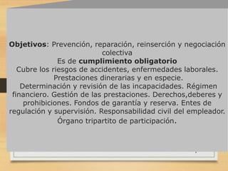 4
Objetivos: Prevención, reparación, reinserción y negociación
colectiva
Es de cumplimiento obligatorio
Cubre los riesgos de accidentes, enfermedades laborales.
Prestaciones dinerarias y en especie.
Determinación y revisión de las incapacidades. Régimen
financiero. Gestión de las prestaciones. Derechos,deberes y
prohibiciones. Fondos de garantía y reserva. Entes de
regulación y supervisión. Responsabilidad civil del empleador.
Órgano tripartito de participación.
 