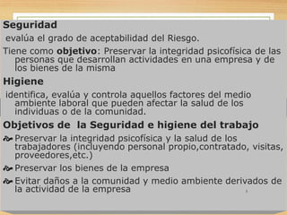 Seguridad
evalúa el grado de aceptabilidad del Riesgo.
Tiene como objetivo: Preservar la integridad psicofísica de las
personas que desarrollan actividades en una empresa y de
los bienes de la misma
Higiene
identifica, evalúa y controla aquellos factores del medio
ambiente laboral que pueden afectar la salud de los
individuas o de la comunidad.
Objetivos de la Seguridad e higiene del trabajo
 Preservar la integridad psicofísica y la salud de los
trabajadores (incluyendo personal propio,contratado, visitas,
proveedores,etc.)
 Preservar los bienes de la empresa
 Evitar daños a la comunidad y medio ambiente derivados de
la actividad de la empresa 5
 