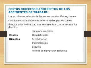COSTOS DIRECTOS E INDIRECTOS DE LOS
ACCIDENTES DE TRABAJO:
Los accidentes además de las consecuencias físicas, tienen
consecuencias económicas determinadas por los costos
directos y los indirectos, que representan cuatro veces a los
directos
Honorarios médicos
Costos Hospitalización
Directos Rehabilitación
Indemnización
Seguros
Pérdida de tiempo por accidente
7
 