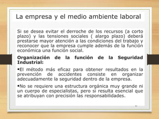 La empresa y el medio ambiente laboral
Si se desea evitar el derroche de los recursos (a corto
plazo) y las tensiones sociales ( alargo plazo) deberá
prestarse mayor atención a las condiciones del trabajo y
reconocer que la empresa cumple además de la función
económica una función social.
Organización de la función de la Seguridad
Industrial:
El método más eficaz para obtener resultados en la
prevención de accidentes consiste en organizar
adecuadamente la seguridad dentro de la empresa.
No se requiere una estructura orgánica muy grande ni
un cuerpo de especialistas, pero si resulta esencial que
se atribuyan con precisión las responsabilidades.
11
 