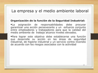 La empresa y el medio ambiente laboral
Organización de la función de la Seguridad Industrial:
La asignación de responsabilidades debe procurar
garantizar una acción perseverante y un esfuerzo conjunto
entre empleadores y trabajadores para que la calidad del
medio ambiente de trabajo alcance niveles elevados.
Para lograr este objetivo debe establecerse una función
que desarrolle su acción en las áreas de seguridad
industrial, de higiene industrial y un servicio contra incendio
de acuerdo con los riesgos asociados con la actividad
12
 