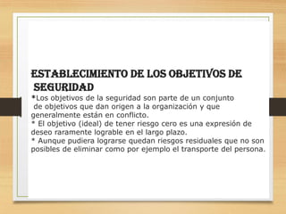 13
EStablecimiento de los Objetivos de
Seguridad
*Los objetivos de la seguridad son parte de un conjunto
de objetivos que dan origen a la organización y que
generalmente están en conflicto.
* El objetivo (ideal) de tener riesgo cero es una expresión de
deseo raramente lograble en el largo plazo.
* Aunque pudiera lograrse quedan riesgos residuales que no son
posibles de eliminar como por ejemplo el transporte del persona.
 
