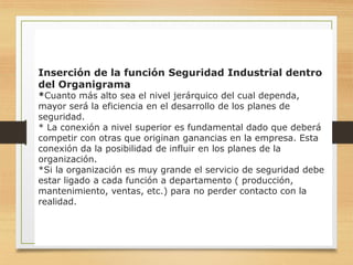 14
Inserción de la función Seguridad Industrial dentro
del Organigrama
*Cuanto más alto sea el nivel jerárquico del cual dependa,
mayor será la eficiencia en el desarrollo de los planes de
seguridad.
* La conexión a nivel superior es fundamental dado que deberá
competir con otras que originan ganancias en la empresa. Esta
conexión da la posibilidad de influir en los planes de la
organización.
*Si la organización es muy grande el servicio de seguridad debe
estar ligado a cada función a departamento ( producción,
mantenimiento, ventas, etc.) para no perder contacto con la
realidad.
 