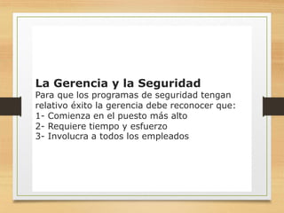 16
La Gerencia y la Seguridad
Para que los programas de seguridad tengan
relativo éxito la gerencia debe reconocer que:
1- Comienza en el puesto más alto
2- Requiere tiempo y esfuerzo
3- Involucra a todos los empleados
 