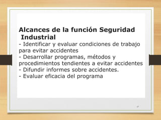 17
Alcances de la función Seguridad
Industrial
- Identificar y evaluar condiciones de trabajo
para evitar accidentes
- Desarrollar programas, métodos y
procedimientos tendientes a evitar accidentes
- Difundir informes sobre accidentes.
- Evaluar eficacia del programa
 