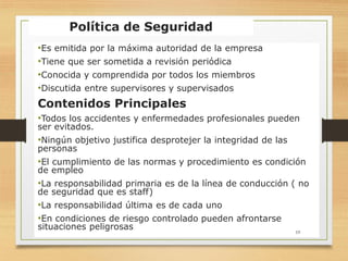 Política de Seguridad
•Es emitida por la máxima autoridad de la empresa
•Tiene que ser sometida a revisión periódica
•Conocida y comprendida por todos los miembros
•Discutida entre supervisores y supervisados
Contenidos Principales
•Todos los accidentes y enfermedades profesionales pueden
ser evitados.
•Ningún objetivo justifica desprotejer la integridad de las
personas
•El cumplimiento de las normas y procedimiento es condición
de empleo
•La responsabilidad primaria es de la línea de conducción ( no
de seguridad que es staff)
•La responsabilidad última es de cada uno
•En condiciones de riesgo controlado pueden afrontarse
situaciones peligrosas 19
 