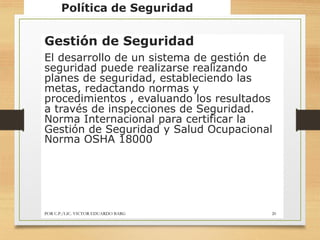 Política de Seguridad
Gestión de Seguridad
El desarrollo de un sistema de gestión de
seguridad puede realizarse realizando
planes de seguridad, estableciendo las
metas, redactando normas y
procedimientos , evaluando los resultados
a través de inspecciones de Seguridad.
Norma Internacional para certificar la
Gestión de Seguridad y Salud Ocupacional
Norma OSHA 18000
POR C.P./LIC. VICTOR EDUARDO BARG 20
 