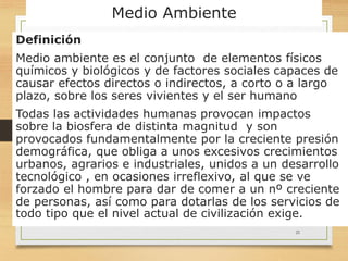 Medio Ambiente
Definición
Medio ambiente es el conjunto de elementos físicos
químicos y biológicos y de factores sociales capaces de
causar efectos directos o indirectos, a corto o a largo
plazo, sobre los seres vivientes y el ser humano
Todas las actividades humanas provocan impactos
sobre la biosfera de distinta magnitud y son
provocados fundamentalmente por la creciente presión
demográfica, que obliga a unos excesivos crecimientos
urbanos, agrarios e industriales, unidos a un desarrollo
tecnológico , en ocasiones irreflexivo, al que se ve
forzado el hombre para dar de comer a un nº creciente
de personas, así como para dotarlas de los servicios de
todo tipo que el nivel actual de civilización exige.
21
 