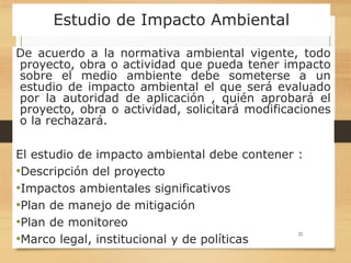 Estudio de Impacto Ambiental
De acuerdo a la normativa ambiental vigente, todo
proyecto, obra o actividad que pueda tener impacto
sobre el medio ambiente debe someterse a un
estudio de impacto ambiental el que será evaluado
por la autoridad de aplicación , quién aprobará el
proyecto, obra o actividad, solicitará modificaciones
o la rechazará.
El estudio de impacto ambiental debe contener :
•Descripción del proyecto
•Impactos ambientales significativos
•Plan de manejo de mitigación
•Plan de monitoreo
•Marco legal, institucional y de políticas
22
 