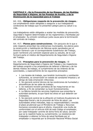 CAPITULO V - De la Prevención de los Riesgos, de las Medidas
de Seguridad e Higiene, de los Puestos de Auxilio, y de la
Disminución de la Capacidad para el Trabajo
Art. 416.- Obligaciones respecto de la prevención de riesgos.-
Los empleadores están obligados a asegurar a sus trabajadores
condiciones de trabajo que no presenten peligro para su salud o su
vida.
Los trabajadores están obligados a acatar las medidas de prevención,
seguridad e higiene determinadas en los reglamentos y facilitadas por
el empleador. Su omisión constituye justa causa para la terminación
del contrato de trabajo.
Art. 417.- Planos para construcciones.- Sin perjuicio de lo que a
este respecto prescriban las ordenanzas municipales, los planos para
la construcción o habilitación de fábricas serán aprobados por el
Director General o por el correspondiente Subdirector del Trabajo,
quien nombrará una comisión especial para su estudio, de la cual
formará parte el médico del Departamento de Seguridad e Higiene
del Trabajo.
Art. 418.- Preceptos para la prevención de riesgos.- El
Departamento de Seguridad e Higiene del Trabajo y los inspectores
del trabajo exigirán a los propietarios de talleres o fábricas y de los
demás medios de trabajo, el cumplimiento de las órdenes de las
autoridades, y especialmente de los siguientes preceptos:
 1. Los locales de trabajo, que tendrán iluminación y ventilación
suficientes, se conservarán en estado de constante limpieza y al
abrigo de toda emanación infecciosa;
 2. Se ejercerá control técnico de las condiciones de humedad y
atmosféricas de las salas de trabajo;
 3. Se realizará revisión periódica de las maquinarias en los
talleres, a fin de comprobar su buen funcionamiento;
 4. La fábrica tendrá los servicios higiénicos que prescriba la
autoridad sanitaria, la que fijará los sitios en que deberán ser
instalados;
 5. Se ejercerá control de la afiliación al Instituto Ecuatoriano de
Seguridad Social y de la provisión de ficha de salud. Las
autoridades antes indicadas, bajo su responsabilidad y vencido
el plazo prudencial que el Ministerio de Trabajo y Recursos
Humanos concederá para el efecto, impondrán una multa de
conformidad con el artículo 626 de este Código al empleador,
por cada trabajador carente de dicha ficha de salud, sanción
que se la repetirá hasta su cumplimiento. La resistencia del
trabajador a obtener la ficha de salud facilitada por el
empleador o requerida por la Dirección Nacional MTdico Social
 