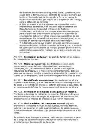 del Instituto Ecuatoriano de Seguridad Social, constituye justa
causa para la terminación del contrato de trabajo, siempre que
hubieren decurrido treinta días desde la fecha en que se le
notificare al trabajador, por medio de la Inspección del Trabajo,
para la obtención de la ficha;
 6. Que se provea a los trabajadores de mascarillas y más
implementos defensivos, y se instalen, según dictamen del
Departamento de Seguridad e Higiene del Trabajo,
ventiladores, aspiradores u otros aparatos mecánicos propios
para prevenir las enfermedades que pudieran ocasionar las
emanaciones del polvo y otras impurezas susceptibles de ser
aspiradas por los trabajadores, en proporción peligrosa, en las
fábricas en donde se produzcan tales emanaciones; y,
 7. A los trabajadores que presten servicios permanentes que
requieran de esfuerzo físico muscular habitual y que, a juicio de
las comisiones calificadoras de riesgos, puedan provocar hernia
abdominal en quienes los realizan, se les proveerá de una faja
abdominal.
Art. 419.- Prohibición de fumar.- Se prohibe fumar en los locales
de trabajo de las fábricas.
Art. 420.- Medios preventivos.- Los trabajadores que, como
picapedreros, esmeriladores, fotograbadores, marmolistas,
soldadores, etc., estuvieren expuestos a perder la vista por la
naturaleza del trabajo, si lo hicieren independientemente, deberán
usar, por su cuenta, medios preventivos adecuados. Si trabajaren por
cuenta de un empleador, será asimismo obligatorio dotarles de ellos.
Art. 421.- Condición de los andamios.- Los andamios de altura
superior a tres metros, que se usen en la construcción o reparación
de casas u otros trabajos análogos, estarán provistos, a cada lado, de
un pasamano de defensa de noventa centímetros o más de altura.
Art. 422.- Prohibición de limpieza de máquinas en marcha.-
Prohíbese la limpieza de máquinas en marcha. Al tratarse de otros
mecanismos que ofrezcan peligro se adoptarán, en cada caso, los
procedimientos o medios de protección que fueren necesarios.
Art. 423.- Lfmite máximo del transporte manual.- Queda
prohibido el transporte manual, en los puertos, muelles, fábricas,
talleres y, en general, en todo lugar de trabajo, de sacos, fardos o
bultos de cualquier naturaleza cuyo peso de carga sea superior a 175
libras.
Se entenderá por transporte manual, todo transporte en que el peso
de la carga es totalmente soportada por un trabajador incluidos el
levantamiento y la colocación de la carga.
 