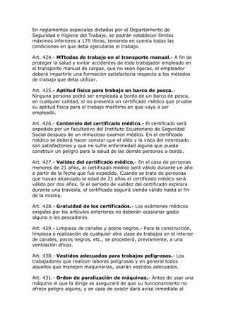 En reglamentos especiales dictados por el Departamento de
Seguridad e Higiene del Trabajo, se podrán establecer límites
máximos inferiores a 175 libras, teniendo en cuenta todas las
condiciones en que deba ejecutarse el trabajo.
Art. 424.- MTtodos de trabajo en el transporte manual.- A fin de
proteger la salud y evitar accidentes de todo trabajador empleado en
el transporte manual de cargas, que no sean ligeras, el empleador
deberá impartirle una formación satisfactoria respecto a los métodos
de trabajo que deba utilizar.
Art. 425.- Aptitud física para trabajo en barco de pesca.-
Ninguna persona podrá ser empleada a bordo de un barco de pesca,
en cualquier calidad, si no presenta un certificado médico que pruebe
su aptitud física para el trabajo marítimo en que vaya a ser
empleado.
Art. 426.- Contenido del certificado médico.- El certificado será
expedido por un facultativo del Instituto Ecuatoriano de Seguridad
Social despues de un minucioso examen médico. En el certificado
médico se deberá hacer constar que el ofdo y la vista del interesado
son satisfactorios y que no sufre enfermedad alguna que pueda
constituir un peligro para la salud de las demás personas a bordo.
Art. 427.- Validez del certificado médico.- En el caso de personas
menores de 21 años, el certificado médico será válido durante un año
a partir de la fecha que fue expedido. Cuando se trate de personas
que hayan alcanzado la edad de 21 años el certificado médico será
válido por dos años. Si el período de validez del certificado expirara
durante una travesía, el certificado seguirá siendo válido hasta el fin
de la misma.
Art. 428.- Gratuidad de los certificados.- Los exámenes médicos
exigidos por los artículos anteriores no deberán ocasionar gasto
alguno a los pescadores.
Art. 429.- Limpieza de canales y pozos negros.- Para la construcción,
limpieza o realización de cualquier otra clase de trabajos en el interior
de canales, pozos negros, etc., se procederá, previamente, a una
ventilación eficaz.
Art. 430.- Vestidos adecuados para trabajos peligrosos.- Los
trabajadores que realicen labores peligrosas y en general todos
aquellos que manejen maquinarias, usarán vestidos adecuados.
Art. 431.- Orden de paralización de máquinas.- Antes de usar una
máquina el que la dirige se asegurará de que su funcionamiento no
ofrece peligro alguno, y en caso de existir dará aviso inmediato al
 
