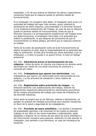 empleador, a fin de que ordene se efectúen las obras o reparaciones
necesarias hasta que la máquina quede en períecto estado de
funcionamiento.
Si el empleador no cumpliere este deber, el trabajador dará aviso a la
autoridad del trabajo del lugar más cercano, quien ordenará la
paralización de dicha máquina, comunicándolo a la Dirección General
o a la respectiva Subdirección del Trabajo. En caso de que la máquina
quede en períecto estado de funcionamiento, antes de que la
Dirección General o la correspondiente Subdirección del Trabajo tome
sus determinaciones, el empleador hará saber a la autoridad que
ordenó la paralización, la que despues de cerciorarse de que el
funcionamiento no ofrece peligro, permitirá que la máquina continúe
su trabajo.
Tanto de la orden de paralización como de la de funcionamiento se
dejará constancia en acta, bajo la responsabilidad de la autoridad que
haga la notificación. El acta será firmada por dicha autoridad y por el
empleador, y si éste no puede o no quiere firmar, lo hará un testigo
presencial.
Art. 432.- Advertencia previa al funcionamiento de una
máquina.- Antes de poner en marcha una máquina los obreros serán
advertidos por medio de una señal convenida de antemano y
conocida por todos.
Art. 433.- Trabajadores que operen con electricidad.- Los
trabajadores que operen con electricidad serán aleccionados de sus
peligros, y se les proveerá de aisladores y otros medios de
protección.
Art. 434.- Reglamentos sobre prevención de riesgos.- La
Dirección General o las subdirecciones del trabajo, dictarán los
reglamentos respectivos determinando los mecanismos preventivos
de los riesgos provenientes del trabajo que hayan de emplearse en
las diversas industrias.
Entre tanto se exigirá que en las fábricas, talleres o laboratorios, se
pongan en práctica las medidas preventivas que creyeren necesarias
en favor de la salud y seguridad de los trabajadores.
Art. 435.- Provisión de suero antiofídico.- Los dueños o tenedores
de propiedades agrícolas o de empresas en las cuales se ejecuten
trabajos al aire libre en las zonas tropicales o subtropicales, están
obligados a disponer de no menos de seis dosis de suero antiofídico y
del instrumental necesario para aplicarlo, debiendo no sólo atender al
trabajador, sino también a sus familiares, en caso de mordedura de
serpiente.
 