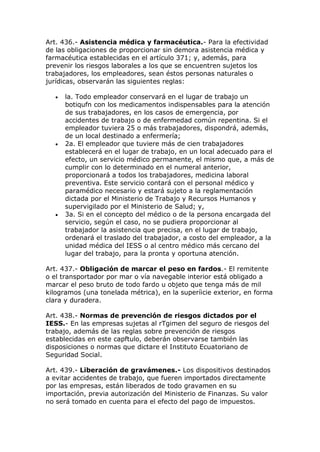 Art. 436.- Asistencia médica y farmacéutica.- Para la efectividad
de las obligaciones de proporcionar sin demora asistencia médica y
farmacéutica establecidas en el artículo 371; y, además, para
prevenir los riesgos laborales a los que se encuentren sujetos los
trabajadores, los empleadores, sean éstos personas naturales o
jurídicas, observarán las siguientes reglas:
 la. Todo empleador conservará en el lugar de trabajo un
botiqufn con los medicamentos indispensables para la atención
de sus trabajadores, en los casos de emergencia, por
accidentes de trabajo o de enfermedad común repentina. Si el
empleador tuviera 25 o más trabajadores, dispondrá, además,
de un local destinado a enfermería;
 2a. El empleador que tuviere más de cien trabajadores
establecerá en el lugar de trabajo, en un local adecuado para el
efecto, un servicio médico permanente, el mismo que, a más de
cumplir con lo determinado en el numeral anterior,
proporcionará a todos los trabajadores, medicina laboral
preventiva. Este servicio contará con el personal médico y
paramédico necesario y estará sujeto a la reglamentación
dictada por el Ministerio de Trabajo y Recursos Humanos y
supervigilado por el Ministerio de Salud; y,
 3a. Si en el concepto del médico o de la persona encargada del
servicio, según el caso, no se pudiera proporcionar al
trabajador la asistencia que precisa, en el lugar de trabajo,
ordenará el traslado del trabajador, a costo del empleador, a la
unidad médica del IESS o al centro médico más cercano del
lugar del trabajo, para la pronta y oportuna atención.
Art. 437.- Obligación de marcar el peso en fardos.- El remitente
o el transportador por mar o vía navegable interior está obligado a
marcar el peso bruto de todo fardo u objeto que tenga más de mil
kilogramos (una tonelada métrica), en la superíicie exterior, en forma
clara y duradera.
Art. 438.- Normas de prevención de riesgos dictados por el
IESS.- En las empresas sujetas al rTgimen del seguro de riesgos del
trabajo, además de las reglas sobre prevención de riesgos
establecidas en este capftulo, deberán observarse también las
disposiciones o normas que dictare el Instituto Ecuatoriano de
Seguridad Social.
Art. 439.- Liberación de gravámenes.- Los dispositivos destinados
a evitar accidentes de trabajo, que fueren importados directamente
por las empresas, están liberados de todo gravamen en su
importación, previa autorización del Ministerio de Finanzas. Su valor
no será tomado en cuenta para el efecto del pago de impuestos.
 