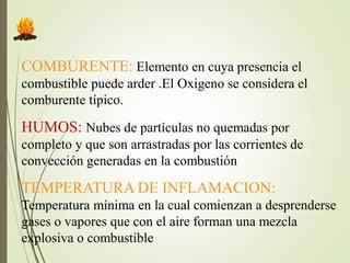 COMBURENTE: Elemento en cuya presencia el
combustible puede arder .El Oxigeno se considera el
comburente típico.
HUMOS: Nubes de partículas no quemadas por
completo y que son arrastradas por las corrientes de
convección generadas en la combustión
TEMPERATURA DE INFLAMACION:
Temperatura mínima en la cual comienzan a desprenderse
gases o vapores que con el aire forman una mezcla
explosiva o combustible
 