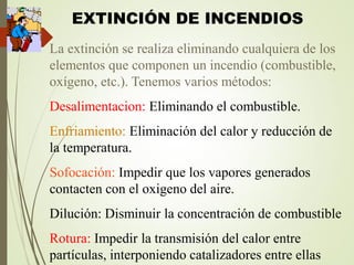 EXTINCIÓN DE INCENDIOS
La extinción se realiza eliminando cualquiera de los
elementos que componen un incendio (combustible,
oxígeno, etc.). Tenemos varios métodos:
Desalimentacion: Eliminando el combustible.
Enfriamiento: Eliminación del calor y reducción de
la temperatura.
Sofocación: Impedir que los vapores generados
contacten con el oxigeno del aire.
Dilución: Disminuir la concentración de combustible
Rotura: Impedir la transmisión del calor entre
partículas, interponiendo catalizadores entre ellas
 