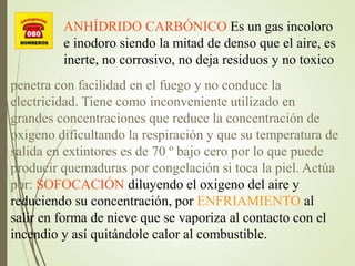 ANHÍDRIDO CARBÓNICO Es un gas incoloro
e inodoro siendo la mitad de denso que el aire, es
inerte, no corrosivo, no deja residuos y no toxico
penetra con facilidad en el fuego y no conduce la
electricidad. Tiene como inconveniente utilizado en
grandes concentraciones que reduce la concentración de
oxigeno dificultando la respiración y que su temperatura de
salida en extintores es de 70 º bajo cero por lo que puede
producir quemaduras por congelación si toca la piel. Actúa
por: SOFOCACIÓN diluyendo el oxigeno del aire y
reduciendo su concentración, por ENFRIAMIENTO al
salir en forma de nieve que se vaporiza al contacto con el
incendio y así quitándole calor al combustible.
 
