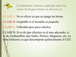 El Anhídrido carbónico aplicado sobre las
clases de fuegos resume su eficacia en:
CLASE A: No es eficaz ya que no apaga las brasas
CLASE B: Aceptable si el incendio es pequeño.
CLASE C: Utilizable pero poco efectivo
CLASE D: Si es de tipo eléctrico es el mas adecuado, si
es de combustibles tipo Sodio, Potasio, Magnesio, etc. no
debe utilizarse ya que descompone químicamente el CO2.
 